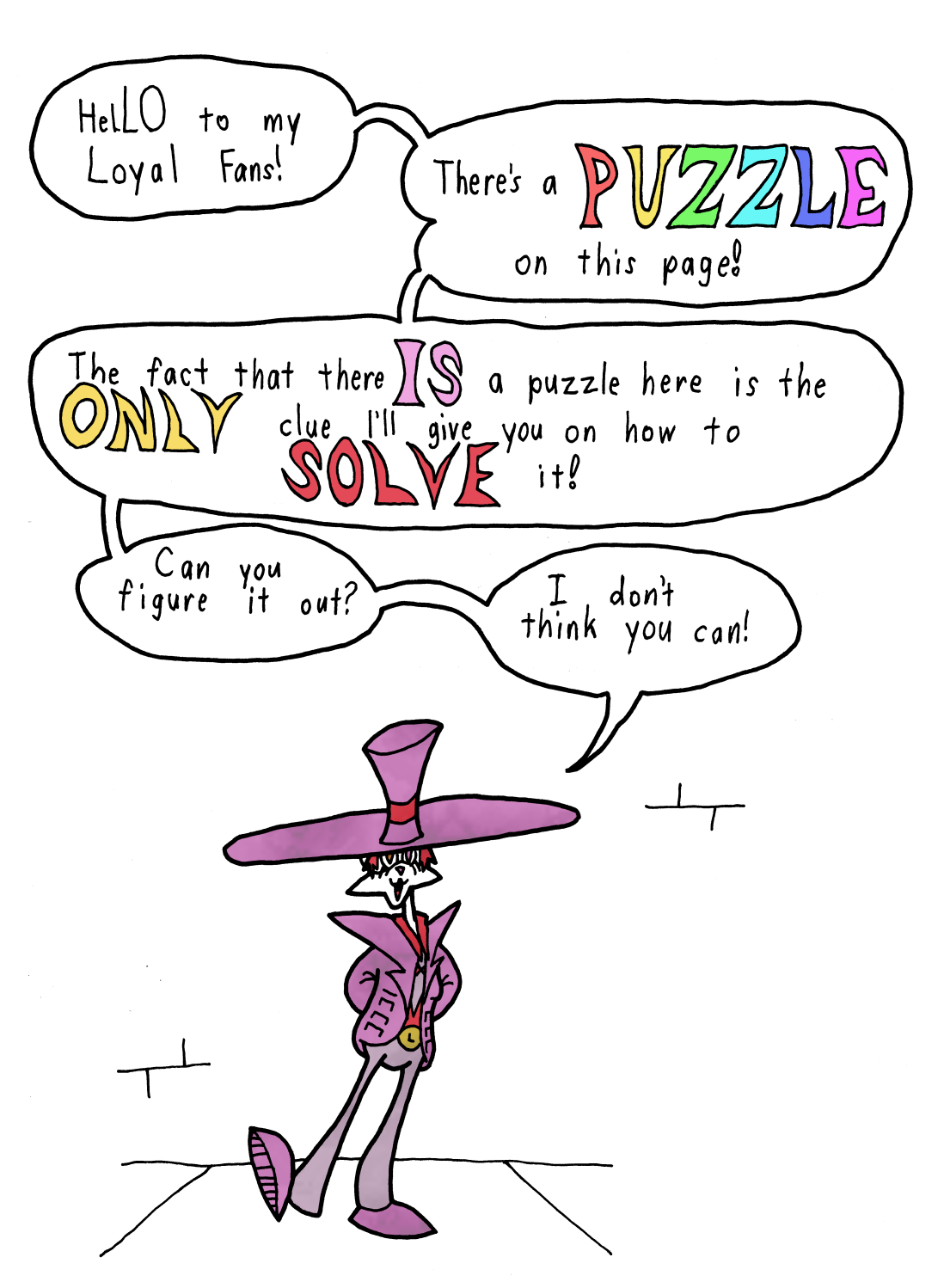 Hello to my loyal fans! There's a Puzzle on this page! The fact that there Is a puzzle here is the only clue I'll give you on how to solve it! Can you figure it out? I don't Think you can! This game doesnt work properly on screen readers, sorry… If its any consolation, you dont have to worry about missing much.